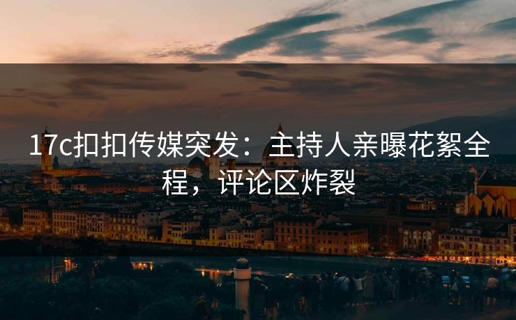 17c扣扣传媒突发：主持人亲曝花絮全程，评论区炸裂