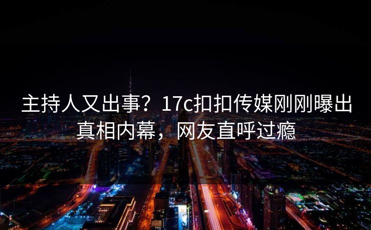 主持人又出事？17c扣扣传媒刚刚曝出真相内幕，网友直呼过瘾
