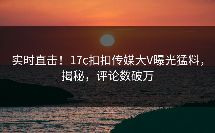 实时直击！17c扣扣传媒大V曝光猛料，揭秘，评论数破万