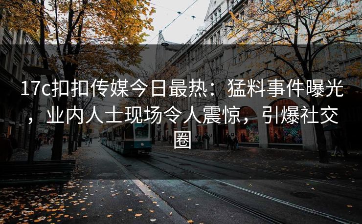 17c扣扣传媒今日最热：猛料事件曝光，业内人士现场令人震惊，引爆社交圈