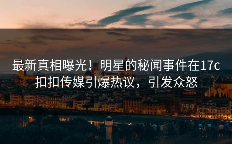 最新真相曝光！明星的秘闻事件在17c扣扣传媒引爆热议，引发众怒