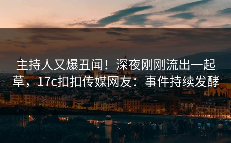 主持人又爆丑闻！深夜刚刚流出一起草，17c扣扣传媒网友：事件持续发酵