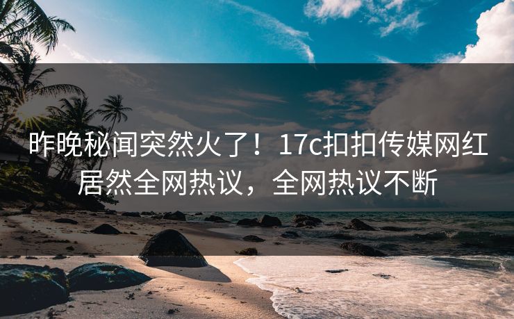 昨晚秘闻突然火了！17c扣扣传媒网红居然全网热议，全网热议不断