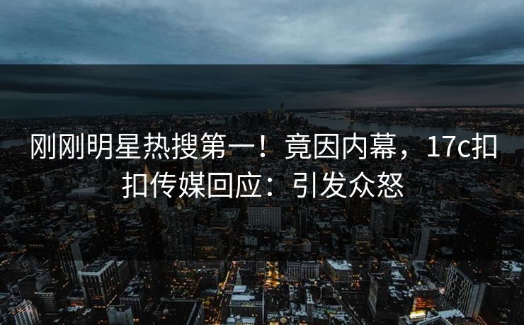 刚刚明星热搜第一！竟因内幕，17c扣扣传媒回应：引发众怒