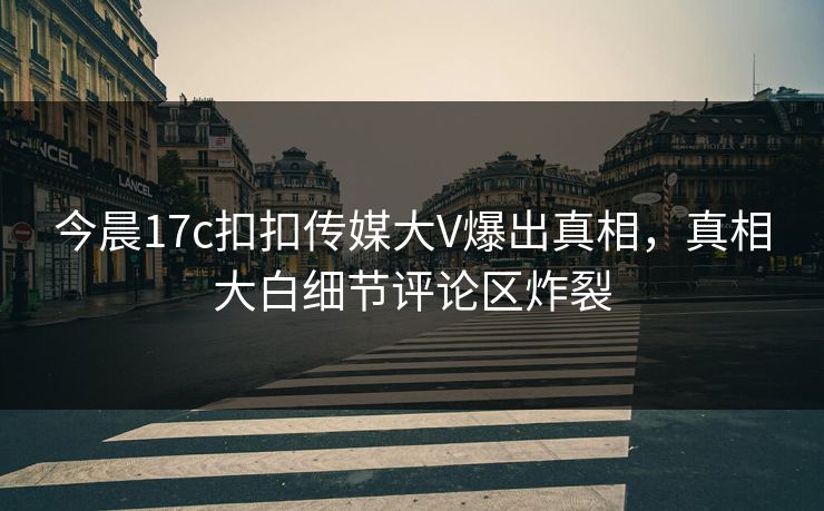今晨17c扣扣传媒大V爆出真相，真相大白细节评论区炸裂