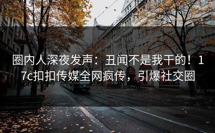 圈内人深夜发声：丑闻不是我干的！17c扣扣传媒全网疯传，引爆社交圈