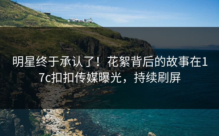 明星终于承认了！花絮背后的故事在17c扣扣传媒曝光，持续刷屏