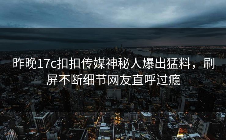 昨晚17c扣扣传媒神秘人爆出猛料，刷屏不断细节网友直呼过瘾