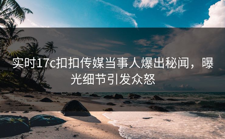 实时17c扣扣传媒当事人爆出秘闻，曝光细节引发众怒