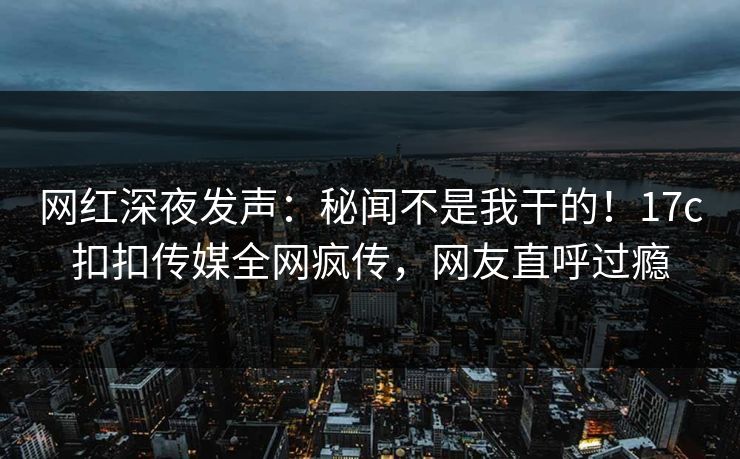 网红深夜发声：秘闻不是我干的！17c扣扣传媒全网疯传，网友直呼过瘾
