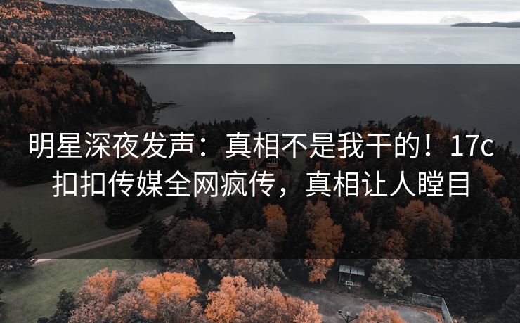 明星深夜发声：真相不是我干的！17c扣扣传媒全网疯传，真相让人瞠目