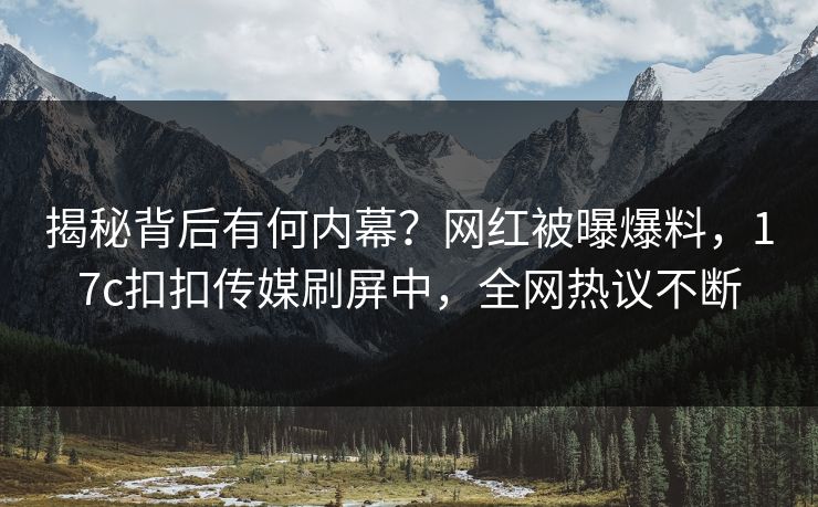 揭秘背后有何内幕？网红被曝爆料，17c扣扣传媒刷屏中，全网热议不断