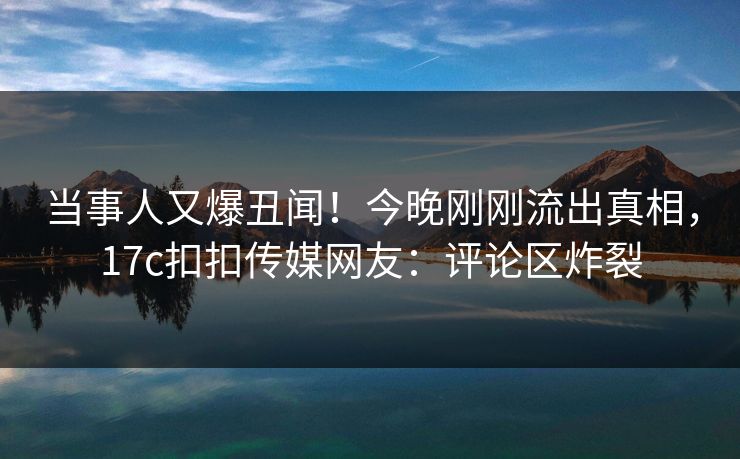 当事人又爆丑闻！今晚刚刚流出真相，17c扣扣传媒网友：评论区炸裂