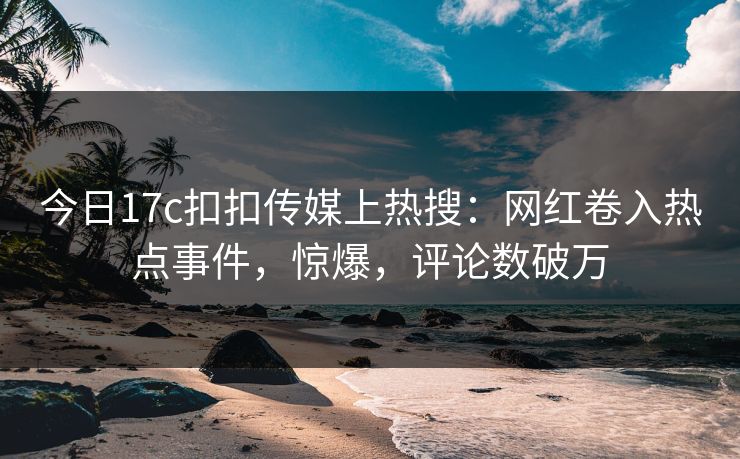 今日17c扣扣传媒上热搜：网红卷入热点事件，惊爆，评论数破万
