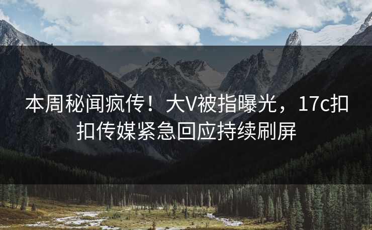 本周秘闻疯传！大V被指曝光，17c扣扣传媒紧急回应持续刷屏