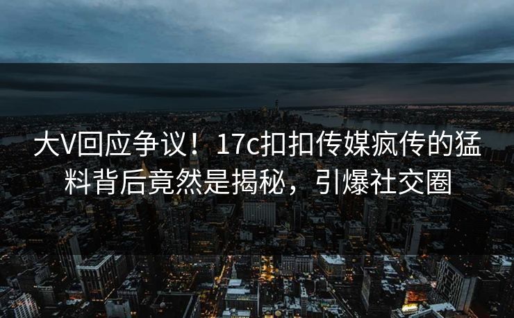 大V回应争议！17c扣扣传媒疯传的猛料背后竟然是揭秘，引爆社交圈