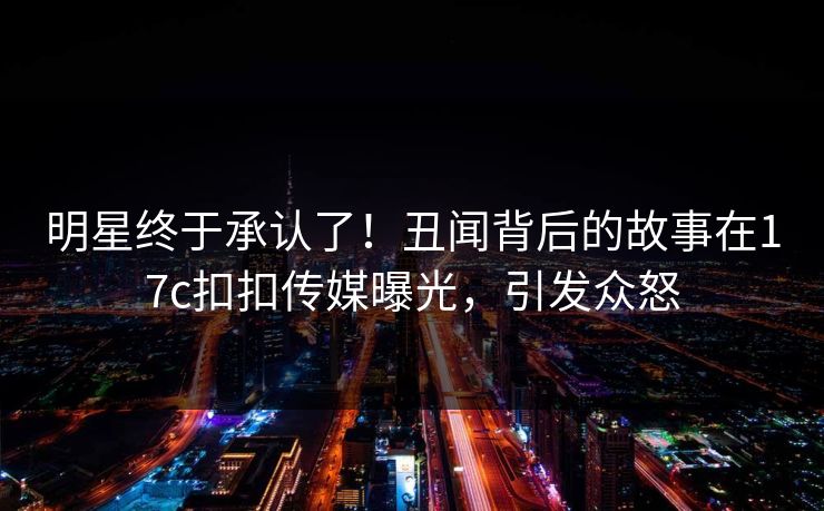 明星终于承认了！丑闻背后的故事在17c扣扣传媒曝光，引发众怒