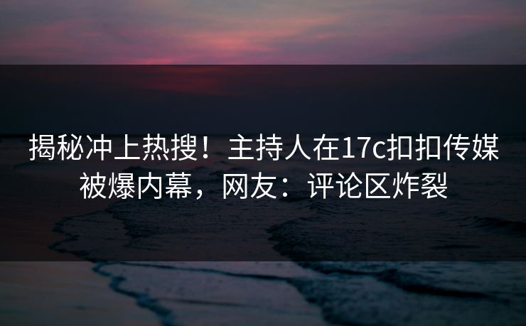 揭秘冲上热搜！主持人在17c扣扣传媒被爆内幕，网友：评论区炸裂