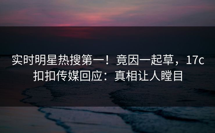 实时明星热搜第一！竟因一起草，17c扣扣传媒回应：真相让人瞠目