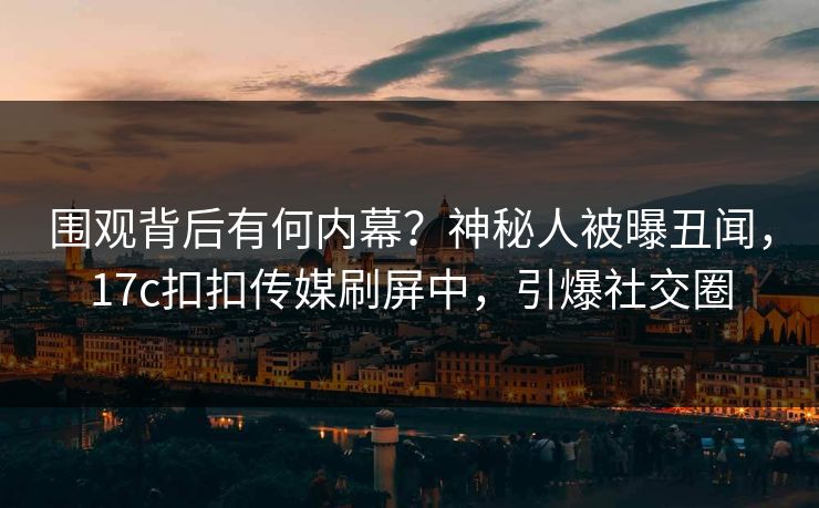 围观背后有何内幕？神秘人被曝丑闻，17c扣扣传媒刷屏中，引爆社交圈