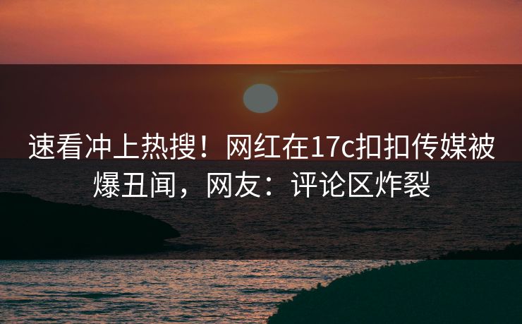 速看冲上热搜！网红在17c扣扣传媒被爆丑闻，网友：评论区炸裂