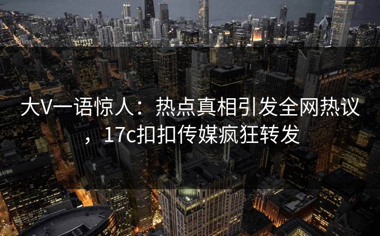大V一语惊人：热点真相引发全网热议，17c扣扣传媒疯狂转发