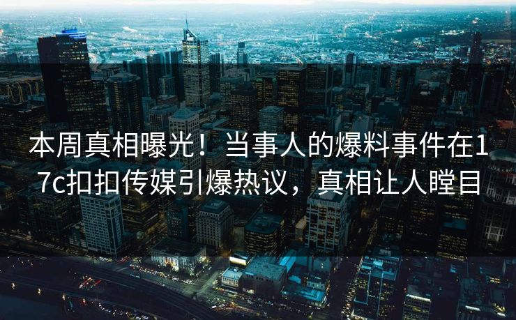 本周真相曝光！当事人的爆料事件在17c扣扣传媒引爆热议，真相让人瞠目