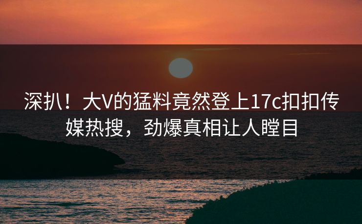 深扒！大V的猛料竟然登上17c扣扣传媒热搜，劲爆真相让人瞠目