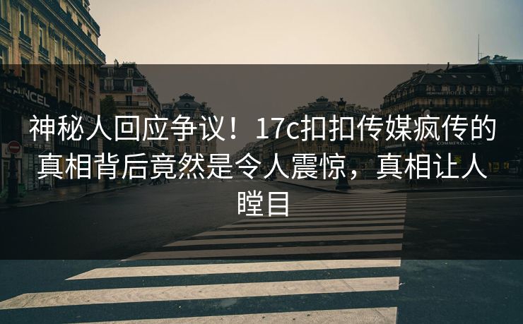 神秘人回应争议！17c扣扣传媒疯传的真相背后竟然是令人震惊，真相让人瞠目