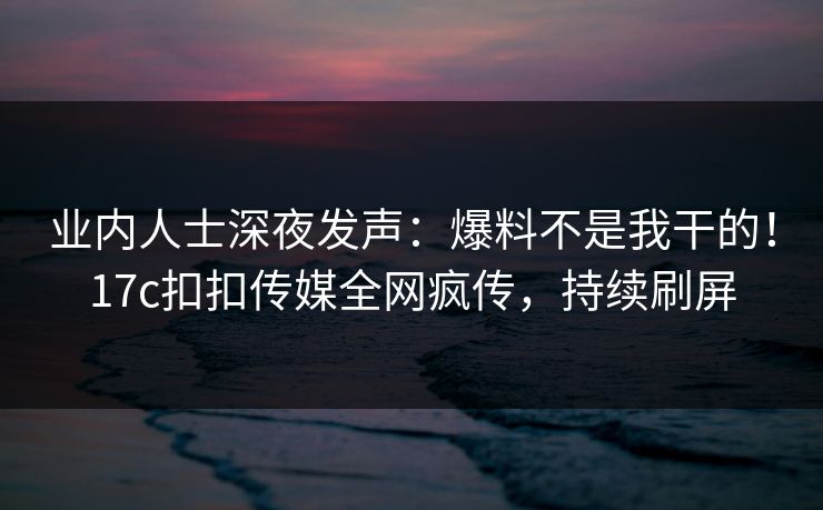 业内人士深夜发声：爆料不是我干的！17c扣扣传媒全网疯传，持续刷屏