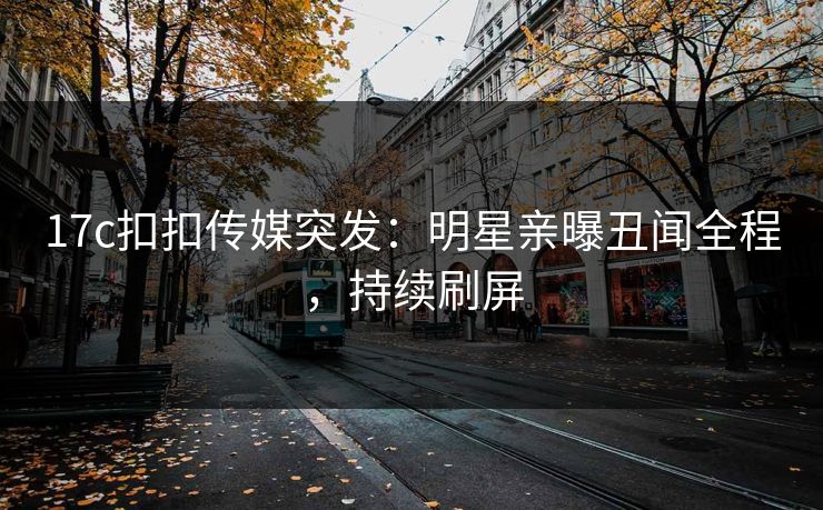 17c扣扣传媒突发：明星亲曝丑闻全程，持续刷屏