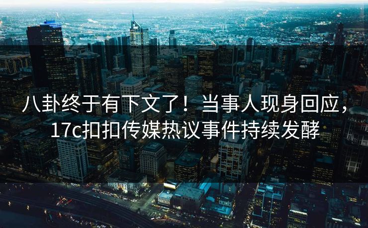 八卦终于有下文了！当事人现身回应，17c扣扣传媒热议事件持续发酵
