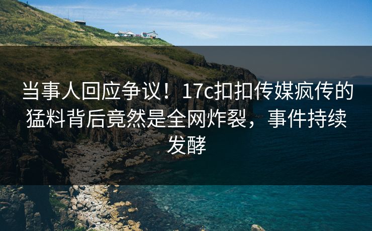 当事人回应争议！17c扣扣传媒疯传的猛料背后竟然是全网炸裂，事件持续发酵