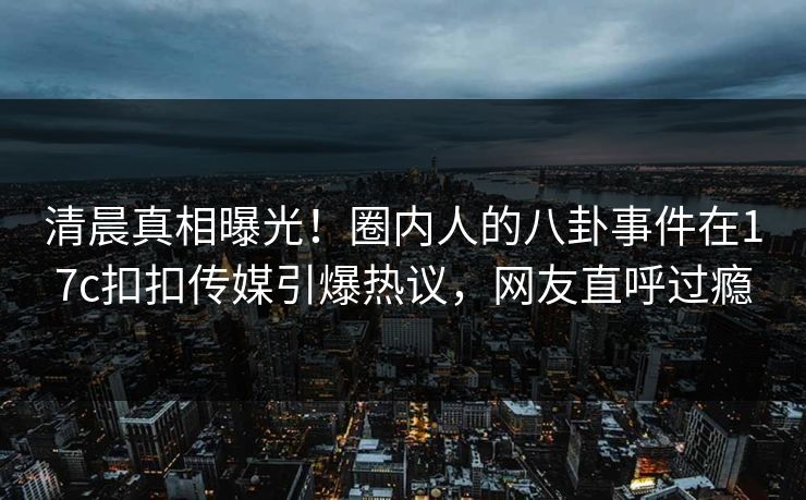 清晨真相曝光！圈内人的八卦事件在17c扣扣传媒引爆热议，网友直呼过瘾
