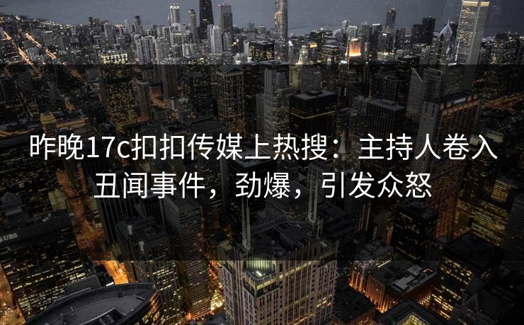 昨晚17c扣扣传媒上热搜：主持人卷入丑闻事件，劲爆，引发众怒