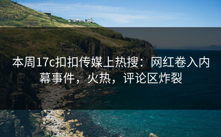 本周17c扣扣传媒上热搜：网红卷入内幕事件，火热，评论区炸裂