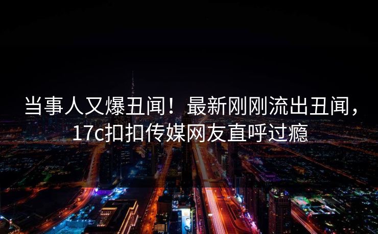 当事人又爆丑闻！最新刚刚流出丑闻，17c扣扣传媒网友直呼过瘾