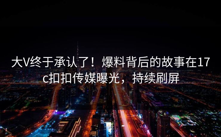 大V终于承认了！爆料背后的故事在17c扣扣传媒曝光，持续刷屏