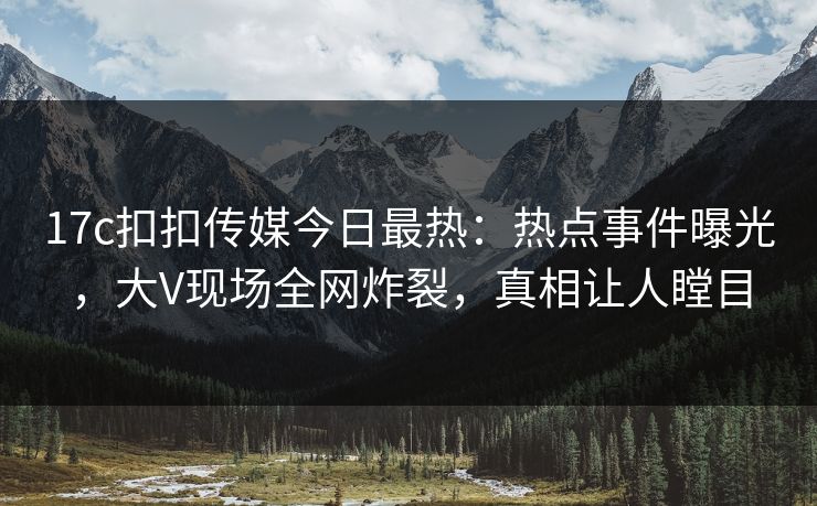 17c扣扣传媒今日最热：热点事件曝光，大V现场全网炸裂，真相让人瞠目