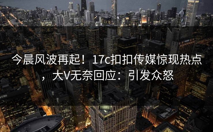 今晨风波再起！17c扣扣传媒惊现热点，大V无奈回应：引发众怒
