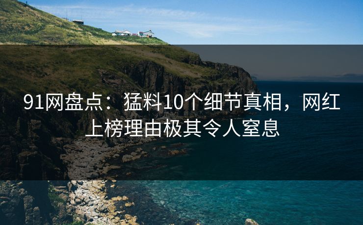 91网盘点：猛料10个细节真相，网红上榜理由极其令人窒息