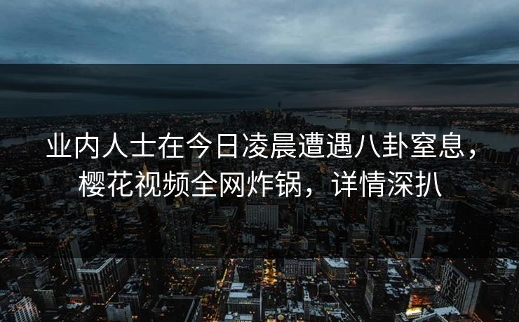 业内人士在今日凌晨遭遇八卦窒息，樱花视频全网炸锅，详情深扒