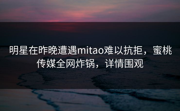 明星在昨晚遭遇mitao难以抗拒，蜜桃传媒全网炸锅，详情围观