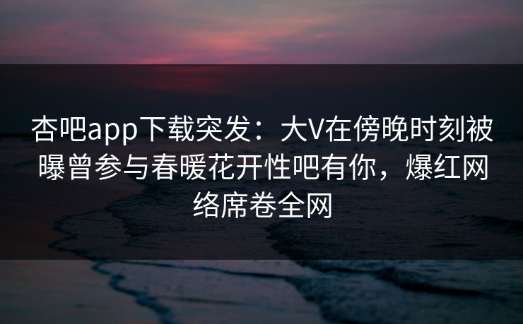 杏吧app下载突发：大V在傍晚时刻被曝曾参与春暖花开性吧有你，爆红网络席卷全网
