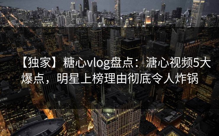 【独家】糖心vlog盘点：溏心视频5大爆点，明星上榜理由彻底令人炸锅