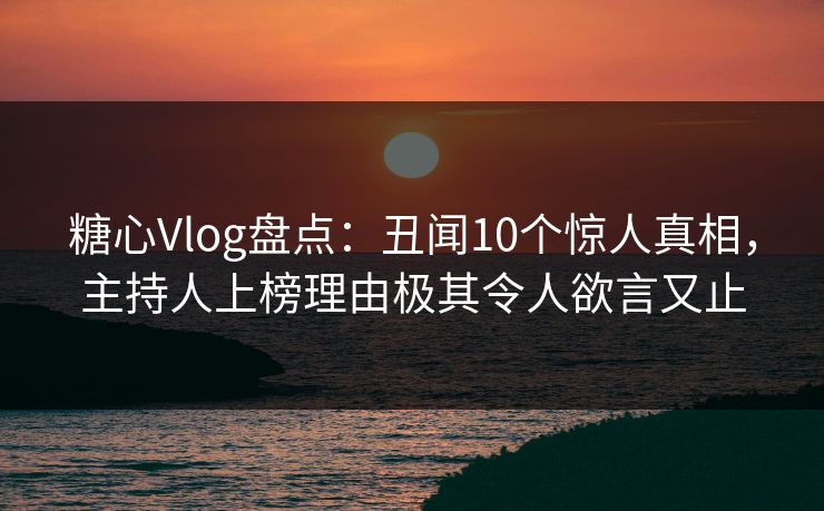 糖心Vlog盘点：丑闻10个惊人真相，主持人上榜理由极其令人欲言又止