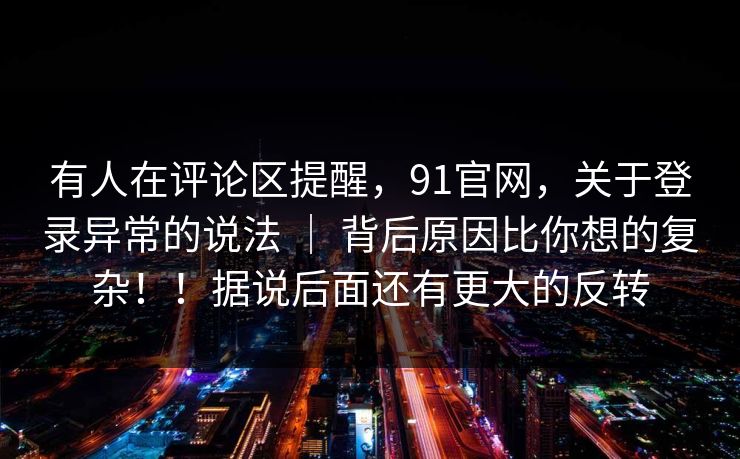 有人在评论区提醒，91官网，关于登录异常的说法 ｜ 背后原因比你想的复杂！！据说后面还有更大的反转