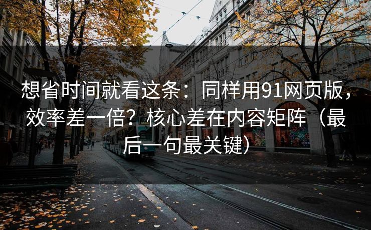 想省时间就看这条：同样用91网页版，效率差一倍？核心差在内容矩阵（最后一句最关键）