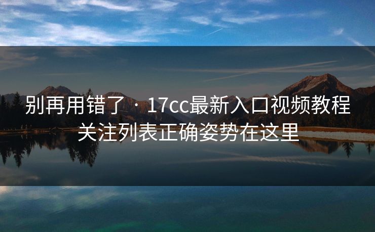 别再用错了 · 17cc最新入口视频教程关注列表正确姿势在这里