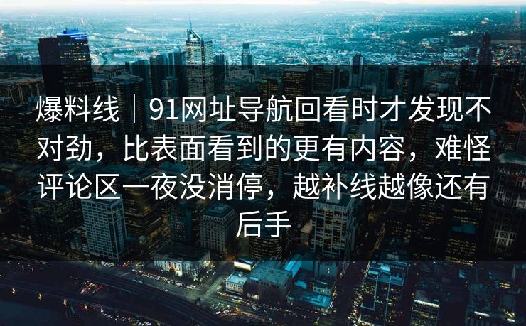 爆料线|91网址导航回看时才发现不对劲,比表面看到的更有内容,难怪评论区一夜没消停,越补线越像还有后手 爆料线|91网址导航回看时才发现不对劲,比表面看到的更有内容,难怪评论区一夜没消停,越补线越像还有后手
